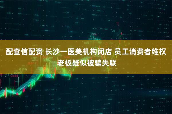 配查信配资 长沙一医美机构闭店 员工消费者维权 老板疑似被骗失联