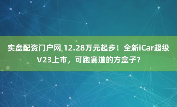 实盘配资门户网 12.28万元起步！全新iCar超级V23上市，可跑赛道的方盒子？
