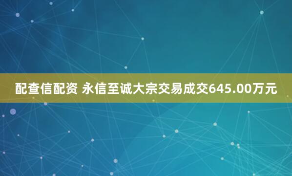 配查信配资 永信至诚大宗交易成交645.00万元