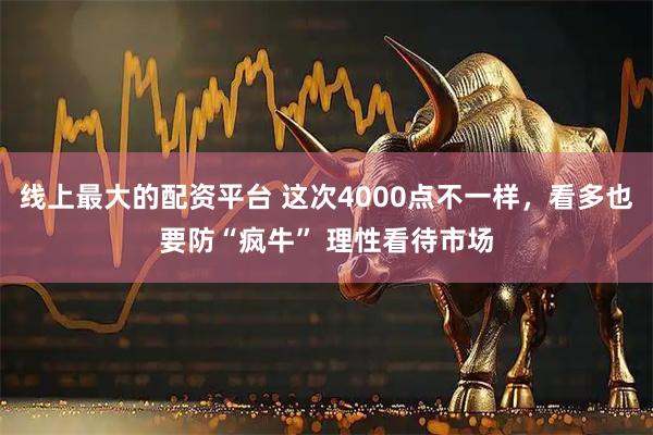 线上最大的配资平台 这次4000点不一样，看多也要防“疯牛” 理性看待市场