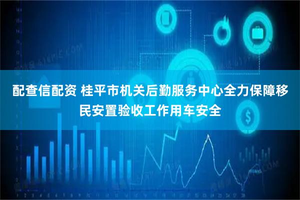 配查信配资 桂平市机关后勤服务中心全力保障移民安置验收工作用车安全