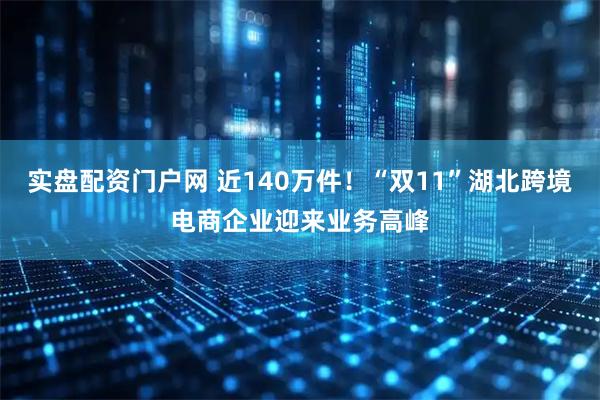 实盘配资门户网 近140万件！“双11”湖北跨境电商企业迎来业务高峰