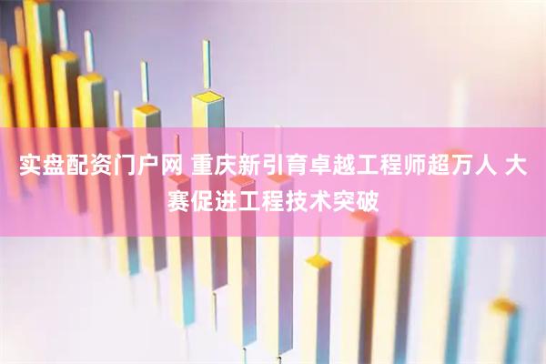 实盘配资门户网 重庆新引育卓越工程师超万人 大赛促进工程技术突破