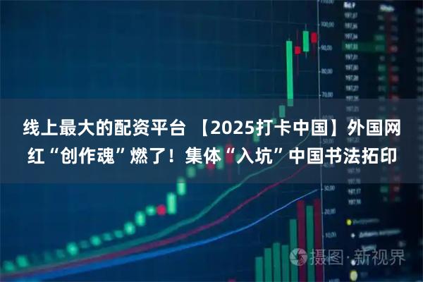 线上最大的配资平台 【2025打卡中国】外国网红“创作魂”燃了！集体“入坑”中国书法拓印