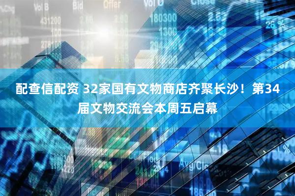 配查信配资 32家国有文物商店齐聚长沙！第34届文物交流会本周五启幕