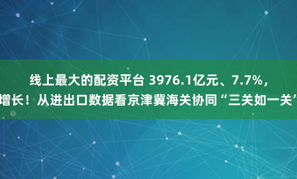 线上最大的配资平台 3976.1亿元、7.7%，增长！从进出口数据看京津冀海关协同“三关如一关”