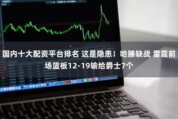 国内十大配资平台排名 这是隐患！哈滕缺战 雷霆前场篮板12-19输给爵士7个