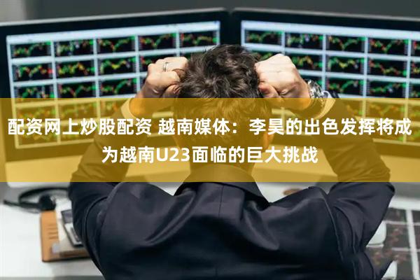 配资网上炒股配资 越南媒体：李昊的出色发挥将成为越南U23面临的巨大挑战