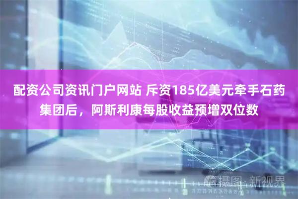 配资公司资讯门户网站 斥资185亿美元牵手石药集团后，阿斯利康每股收益预增双位数