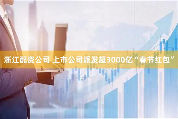 浙江配资公司 上市公司派发超3000亿“春节红包”