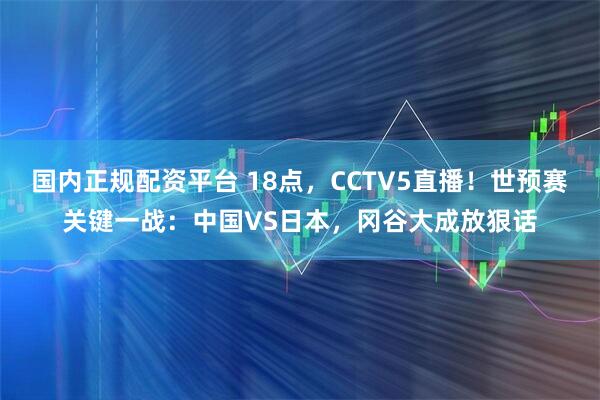 国内正规配资平台 18点，CCTV5直播！世预赛关键一战：中国VS日本，冈谷大成放狠话