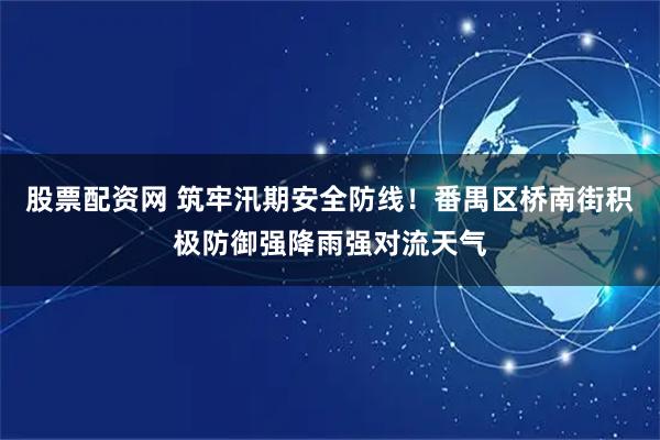 股票配资网 筑牢汛期安全防线！番禺区桥南街积极防御强降雨强对流天气
