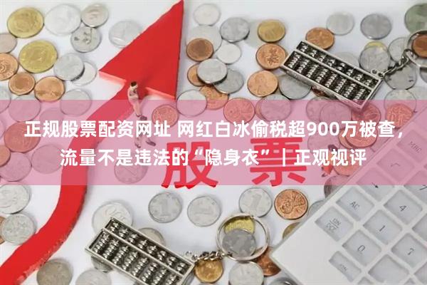 正规股票配资网址 网红白冰偷税超900万被查，流量不是违法的“隐身衣”｜正观视评