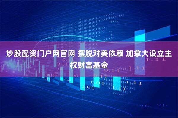 炒股配资门户网官网 摆脱对美依赖 加拿大设立主权财富基金