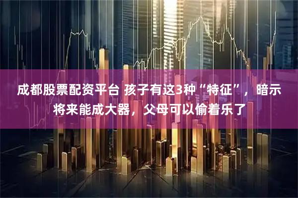 成都股票配资平台 孩子有这3种“特征”，暗示将来能成大器，父母可以偷着乐了
