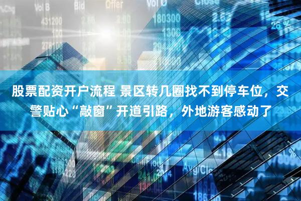 股票配资开户流程 景区转几圈找不到停车位，交警贴心“敲窗”开道引路，外地游客感动了