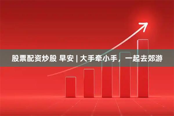 股票配资炒股 早安 | 大手牵小手，一起去郊游