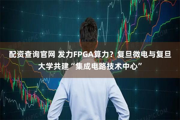 配资查询官网 发力FPGA算力？复旦微电与复旦大学共建“集成电路技术中心”