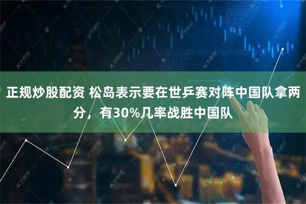 正规炒股配资 松岛表示要在世乒赛对阵中国队拿两分，有30%几率战胜中国队