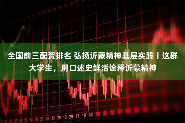 全国前三配资排名 弘扬沂蒙精神基层实践丨这群大学生，用口述史鲜活诠释沂蒙精神