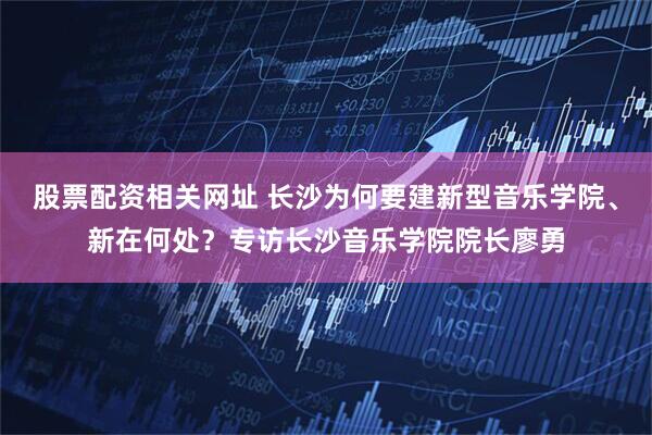 股票配资相关网址 长沙为何要建新型音乐学院、新在何处?专访长沙音乐学院院长廖勇