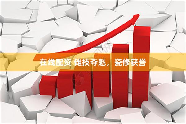 在线配资 傩技夺魁，瓷修获誉
