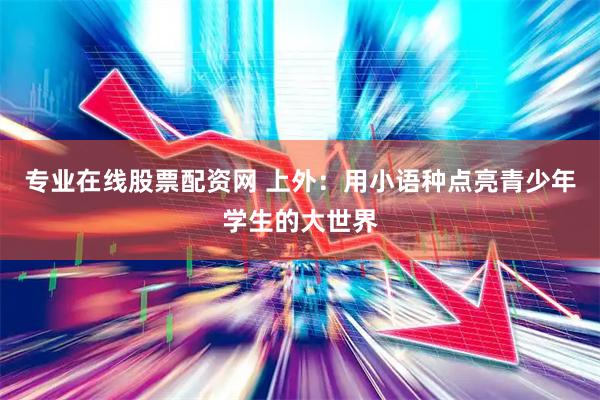 专业在线股票配资网 上外：用小语种点亮青少年学生的大世界