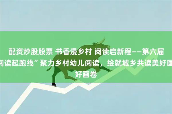 配资炒股股票 书香漫乡村 阅读启新程——第六届“阅读起跑线”聚力乡村幼儿阅读，绘就城乡共读美好画卷