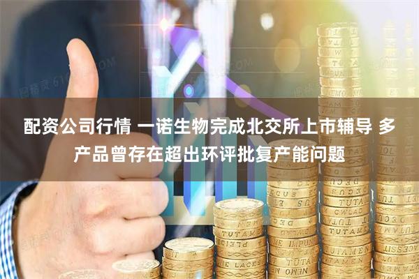 配资公司行情 一诺生物完成北交所上市辅导 多产品曾存在超出环评批复产能问题