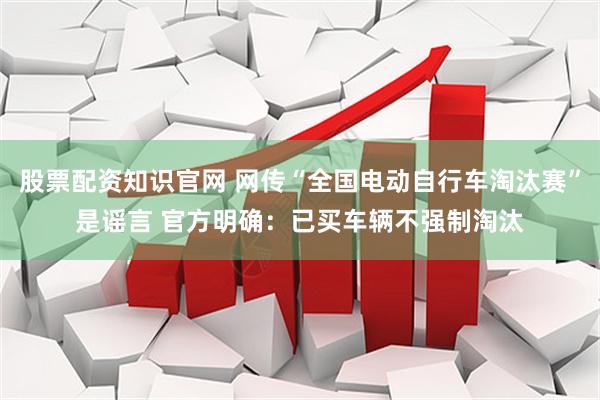股票配资知识官网 网传“全国电动自行车淘汰赛”是谣言 官方明确：已买车辆不强制淘汰