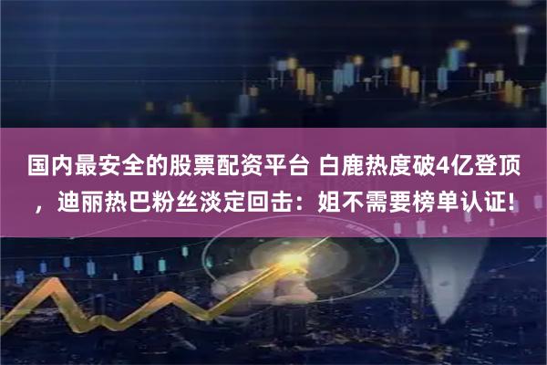 国内最安全的股票配资平台 白鹿热度破4亿登顶，迪丽热巴粉丝淡定回击：姐不需要榜单认证!