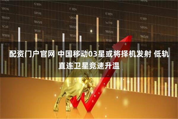 配资门户官网 中国移动03星或将择机发射 低轨直连卫星竞速升温