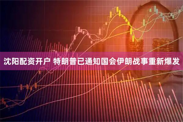 沈阳配资开户 特朗普已通知国会伊朗战事重新爆发
