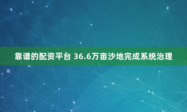 靠谱的配资平台 36.6万亩沙地完成系统治理