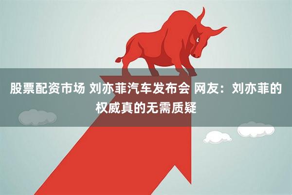 股票配资市场 刘亦菲汽车发布会 网友：刘亦菲的权威真的无需质疑