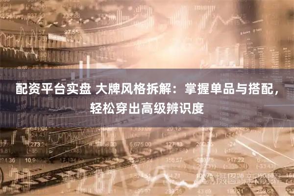 配资平台实盘 大牌风格拆解：掌握单品与搭配，轻松穿出高级辨识度
